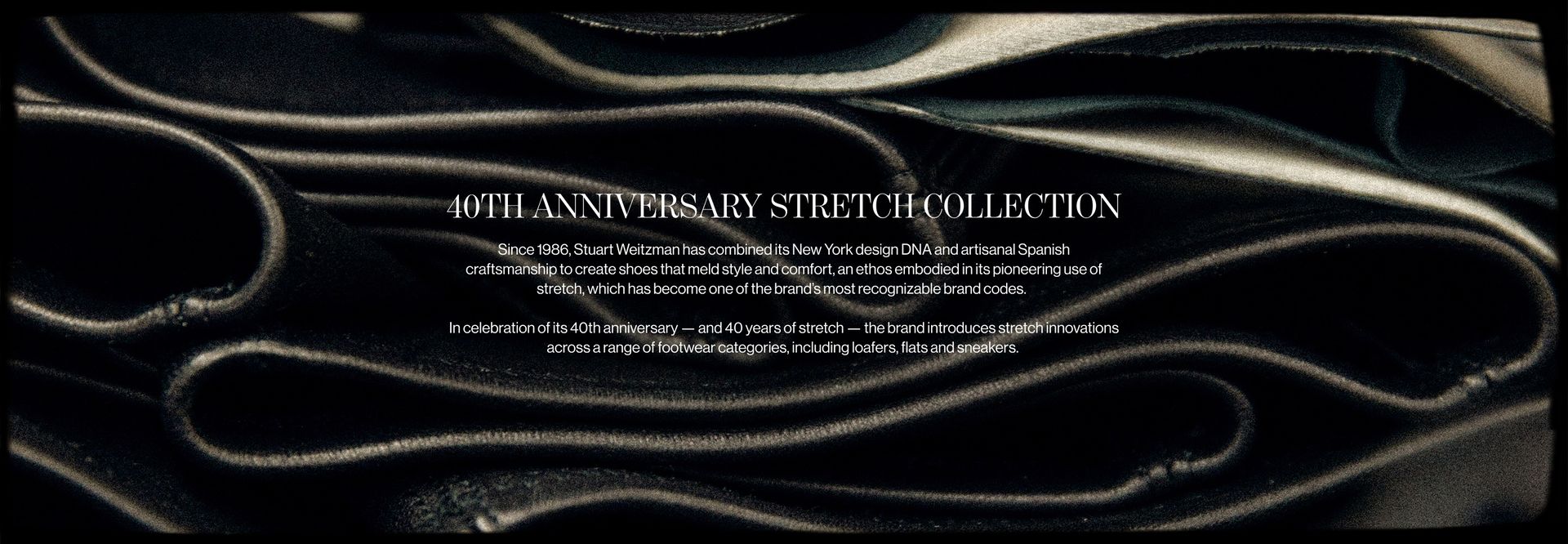 40TH ANNIVERSARY STRETCH COLLECTION Since 1986, Stuart Weitzman has combined its New York design DNA and artisanal Spanish craftsmanship to create shoes that meld style and comfort, an ethos embodied in its pioneering use of stretch, which has become one of the brand's most recognizable brand codes. In celebration of its 40th anniversary - and 40 years of stretch - the brand introduces stretch innovations across a range of footwear categories, including loafers, flats and sneakers.