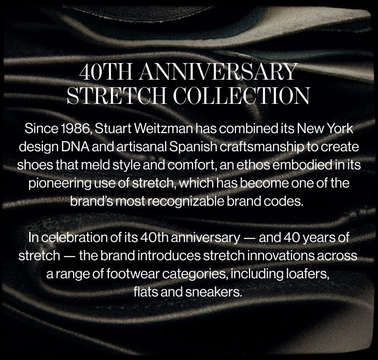 40TH ANNIVERSARY STRETCH COLLECTION Since 1986, Stuart Weitzman has combined its New York design DNA and artisanal Spanish craftsmanship to create shoes that meld style and comfort, an ethos embodied in its pioneering use of stretch, which has become one of the brand's most recognizable brand codes. In celebration of its 40th anniversary - and 40 years of stretch - the brand introduces stretch innovations across a range of footwear categories, including loafers, flats and sneakers.