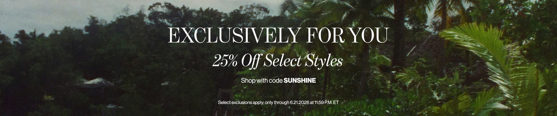EXCLUSIVELY FOR YOU 25% Off Select Styles Shop with code SUNSHINE Select exclusions apply; only through 6.21.2026 at 11:59 P.M. ET