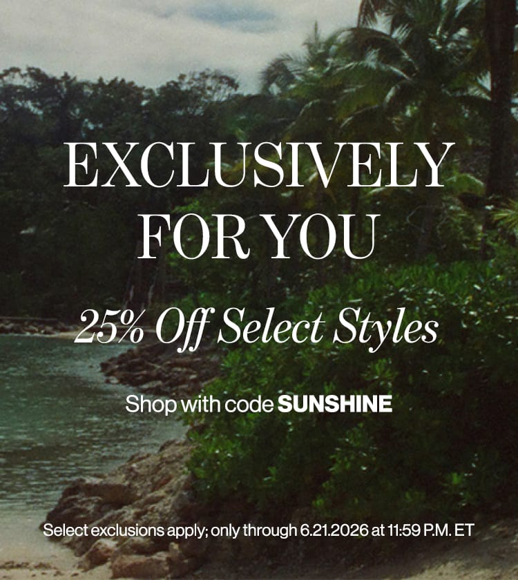 EXCLUSIVELY FOR YOU 25% Off Select Styles Shop with code SUNSHINE Select exclusions apply; only through 6.21.2026 at 11:59 P.M. ET
